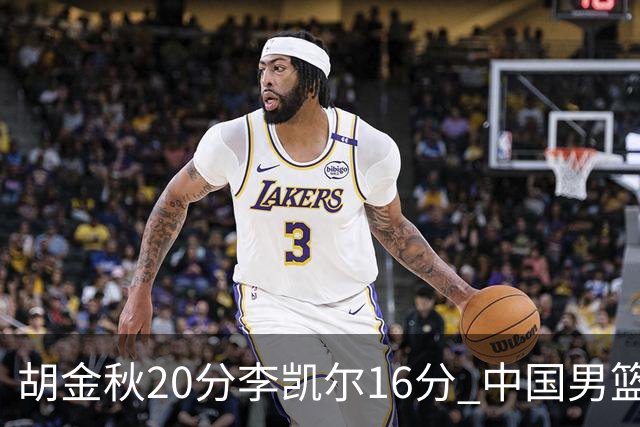 胡金秋20分李凯尔16分 中国男篮力克安哥拉